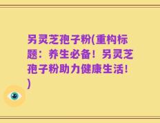 另灵芝孢子粉(重构标题：养生必备！另灵芝孢子粉助力健康生活！)