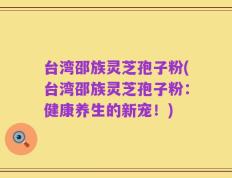 台湾邵族灵芝孢子粉(台湾邵族灵芝孢子粉：健康养生的新宠！)