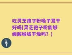吃灵芝孢子粉嗓子发干好吗(灵芝孢子粉能够缓解喉咙干燥吗？)