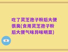 吃了灵芝孢子粉后大便很臭(食用灵芝孢子粉后大便气味异味明显)