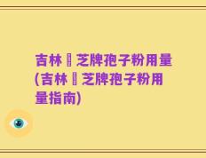 吉林靈芝牌孢子粉用量(吉林靈芝牌孢子粉用量指南)