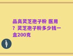 品高灵芝孢子粉 医用？灵芝孢子粉多少钱一盒200克