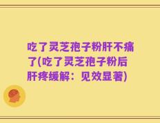 吃了灵芝孢子粉肝不痛了(吃了灵芝孢子粉后肝疼缓解：见效显著)