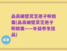品高破壁灵芝孢子粉胶囊(品高破壁灵芝孢子粉胶囊——补益养生佳品)