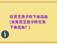 吃灵芝孢子粉下体出血(食用灵芝孢子粉引发下体出血？)