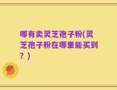哪有卖灵芝孢子粉(灵芝孢子粉在哪里能买到？)
