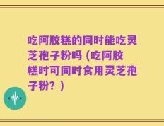 吃阿胶糕的同时能吃灵芝孢子粉吗 (吃阿胶糕时可同时食用灵芝孢子粉？)
