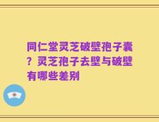 同仁堂灵芝破壁孢子囊？灵芝孢子去壁与破壁有哪些差别
