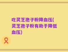 吃灵芝孢子粉降血压(灵芝孢子粉有助于降低血压)