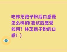 吃林芝孢子粉后口感是怎么样的(尝试后感受如何？林芝孢子粉的口感！)