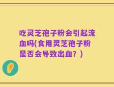 吃灵芝孢子粉会引起流血吗(食用灵芝孢子粉是否会导致出血？)