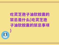 吃灵芝孢子油软胶囊的禁忌是什么(吃灵芝孢子油软胶囊的禁忌事项)