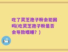吃了灵芝孢子粉会犯困吗(吃灵芝孢子粉是否会导致嗜睡？)