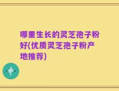 哪里生长的灵芝孢子粉好(优质灵芝孢子粉产地推荐)