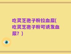 吃灵芝孢子粉拉血尿(吃灵芝孢子粉可诱发血尿？)