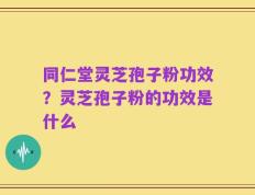 同仁堂灵芝孢子粉功效？灵芝孢子粉的功效是什么