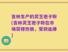 吉林生产的灵芝孢子粉(吉林灵芝孢子粉在市场获得热销，受到追捧)