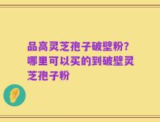 品高灵芝孢子破壁粉？哪里可以买的到破壁灵芝孢子粉