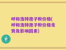 呼和浩特孢子粉价格(呼和浩特孢子粉价格走势及影响因素)