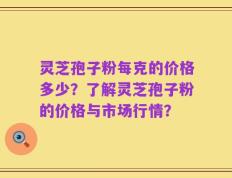 灵芝孢子粉每克的价格多少？了解灵芝孢子粉的价格与市场行情？