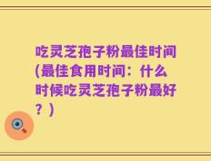 吃灵芝孢子粉最佳时间(最佳食用时间：什么时候吃灵芝孢子粉最好？)