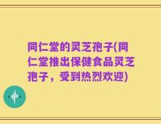 同仁堂的灵芝孢子(同仁堂推出保健食品灵芝孢子，受到热烈欢迎)