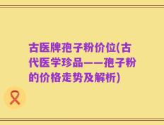 古医牌孢子粉价位(古代医学珍品——孢子粉的价格走势及解析)