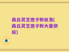 商丘灵芝孢子粉批发(商丘灵芝孢子粉大量供应)