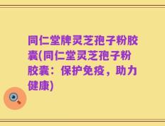 同仁堂牌灵芝孢子粉胶囊(同仁堂灵芝孢子粉胶囊：保护免疫，助力健康)