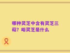 哪种灵芝中含有灵芝三萜？峪灵芝是什么