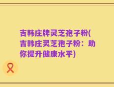 吉韩庄牌灵芝孢子粉(吉韩庄灵芝孢子粉：助你提升健康水平)