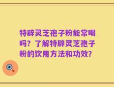 特辟灵芝孢子粉能常喝吗？了解特辟灵芝孢子粉的饮用方法和功效？