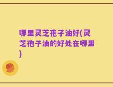 哪里灵芝孢子油好(灵芝孢子油的好处在哪里)