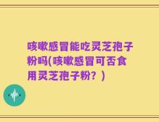 咳嗽感冒能吃灵芝孢子粉吗(咳嗽感冒可否食用灵芝孢子粉？)