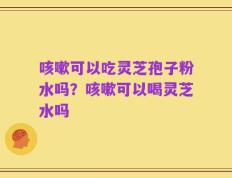 咳嗽可以吃灵芝孢子粉水吗？咳嗽可以喝灵芝水吗