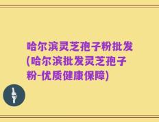哈尔滨灵芝孢子粉批发(哈尔滨批发灵芝孢子粉-优质健康保障)