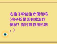 吃孢子粉能治疗便秘吗(孢子粉是否有效治疗便秘？探讨其作用机制。)
