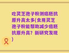 吃灵芝孢子粉测癌胚抗原升高太多(食用灵芝孢子粉能帮助减少癌胚抗原升高？新研究发现)
