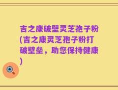 吉之康破壁灵芝孢子粉(吉之康灵芝孢子粉打破壁垒，助您保持健康)