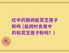 吃中药期间能灵芝孢子粉吗 (能同时食用中药和灵芝孢子粉吗？)