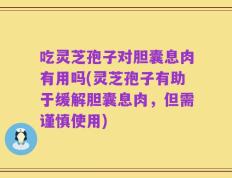 吃灵芝孢子对胆囊息肉有用吗(灵芝孢子有助于缓解胆囊息肉，但需谨慎使用)