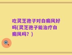 吃灵芝孢子对白癜风好吗(灵芝孢子能治疗白癜风吗？)