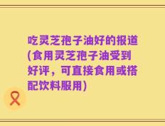 吃灵芝孢子油好的报道(食用灵芝孢子油受到好评，可直接食用或搭配饮料服用)