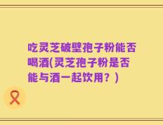 吃灵芝破壁孢子粉能否喝酒(灵芝孢子粉是否能与酒一起饮用？)