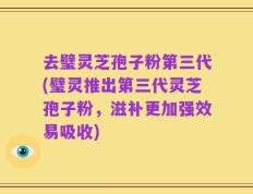去璧灵芝孢子粉第三代(璧灵推出第三代灵芝孢子粉，滋补更加强效易吸收)