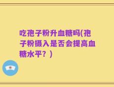 吃孢子粉升血糖吗(孢子粉摄入是否会提高血糖水平？)