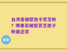 台湾省破壁孢子灵芝粉？哪里买破壁灵芝孢子粉最正宗