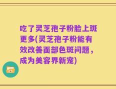 吃了灵芝孢子粉脸上斑更多(灵芝孢子粉能有效改善面部色斑问题，成为美容界新宠)