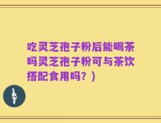 吃灵芝孢子粉后能喝茶吗灵芝孢子粉可与茶饮搭配食用吗？)