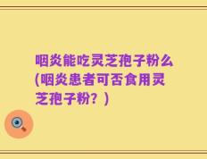 咽炎能吃灵芝孢子粉么(咽炎患者可否食用灵芝孢子粉？)